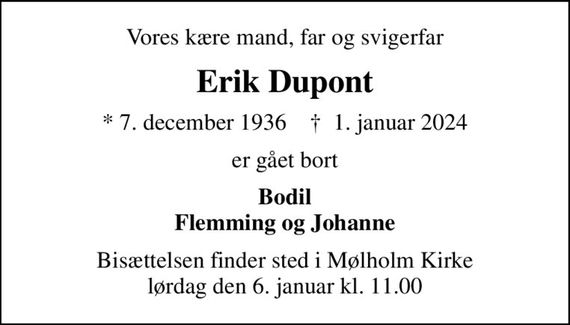 Vores kære mand, far og svigerfar
Erik Dupont
* 7. december 1936    &#x271d; 1. januar 2024
er gået bort
Bodil Flemming og Johanne
Bisættelsen finder sted i Mølholm Kirke  lørdag den 6. januar kl. 11.00