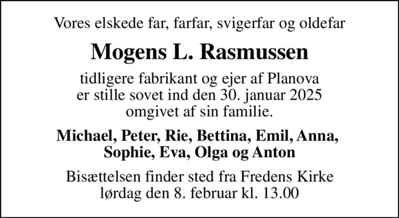 Vores elskede far, farfar, svigerfar og oldefar
Mogens L. Rasmussen
tidligere fabrikant og ejer af Planova er stille sovet ind den 30. januar 2025 omgivet af sin familie
Michael, Peter, Rie, Bettina, Emil, Anna,  Sophie, Eva, Olga og Anton
Bisættelsen finder sted fra Fredens Kirke  lørdag den 8. februar kl. 13.00