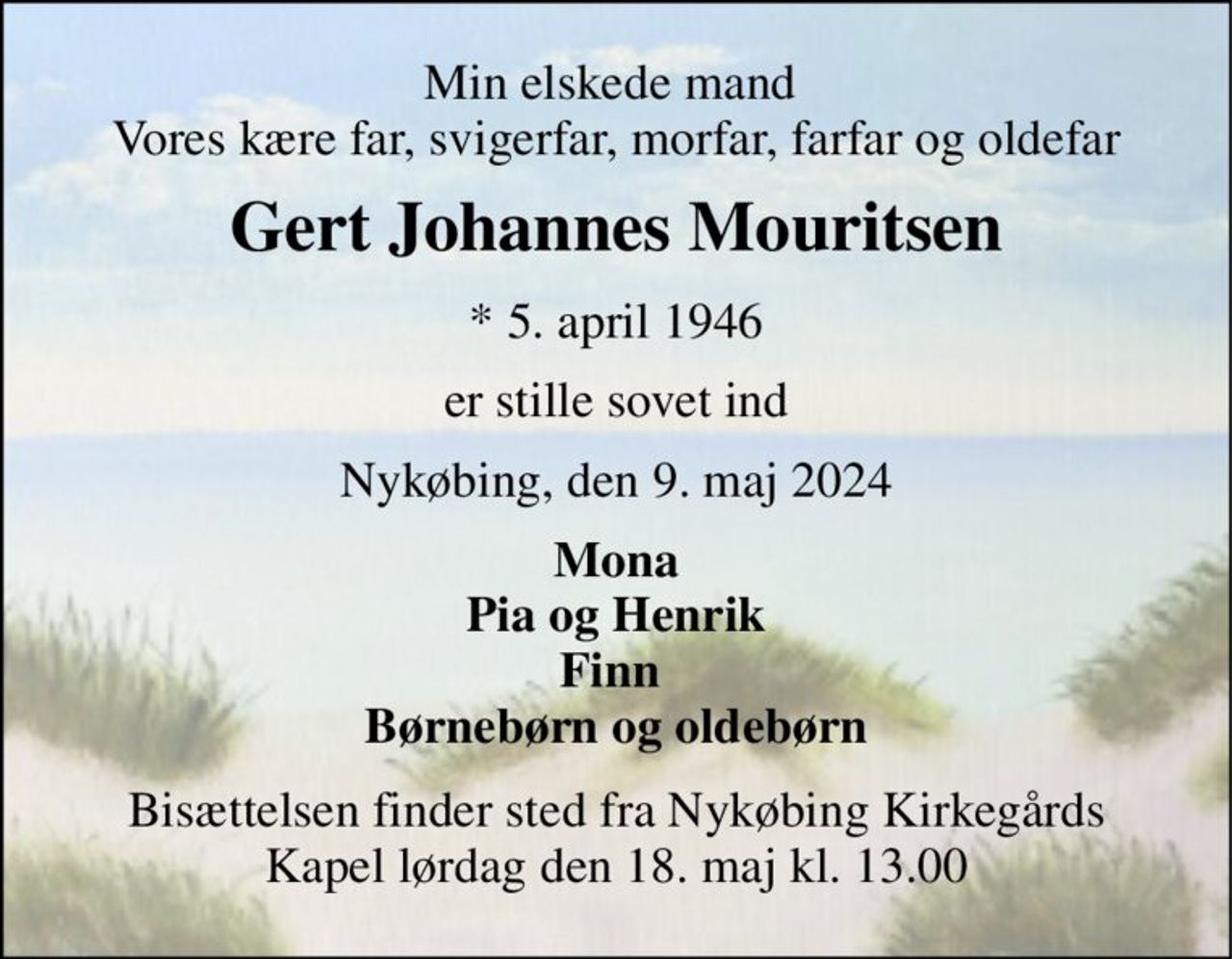 Min elskede mand  Vores kære far, svigerfar, morfar, farfar og oldefar 
Gert Johannes Mouritsen 
*​ 5. april 1946 
er stille sovet ind 
Nykøbing, den 9. maj 2024 
Mona Pia og Henrik Finn  Børnebørn og oldebørn 
Bisættelsen​ finder sted fra Nykøbing Kirkegårds​ Kapel lørdag den 18. maj​ kl. 13.00