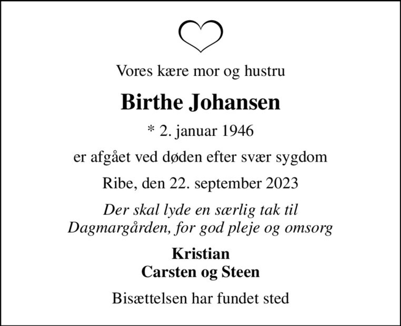 Vores kære mor og hustru
Birthe Johansen
* 2. januar 1946
er afgået ved døden efter svær sygdom
Ribe, den 22. september 2023
Der skal lyde en særlig tak til Dagmargården, for god pleje og omsorg
Kristian Carsten og Steen
Bisættelsen har fundet sted