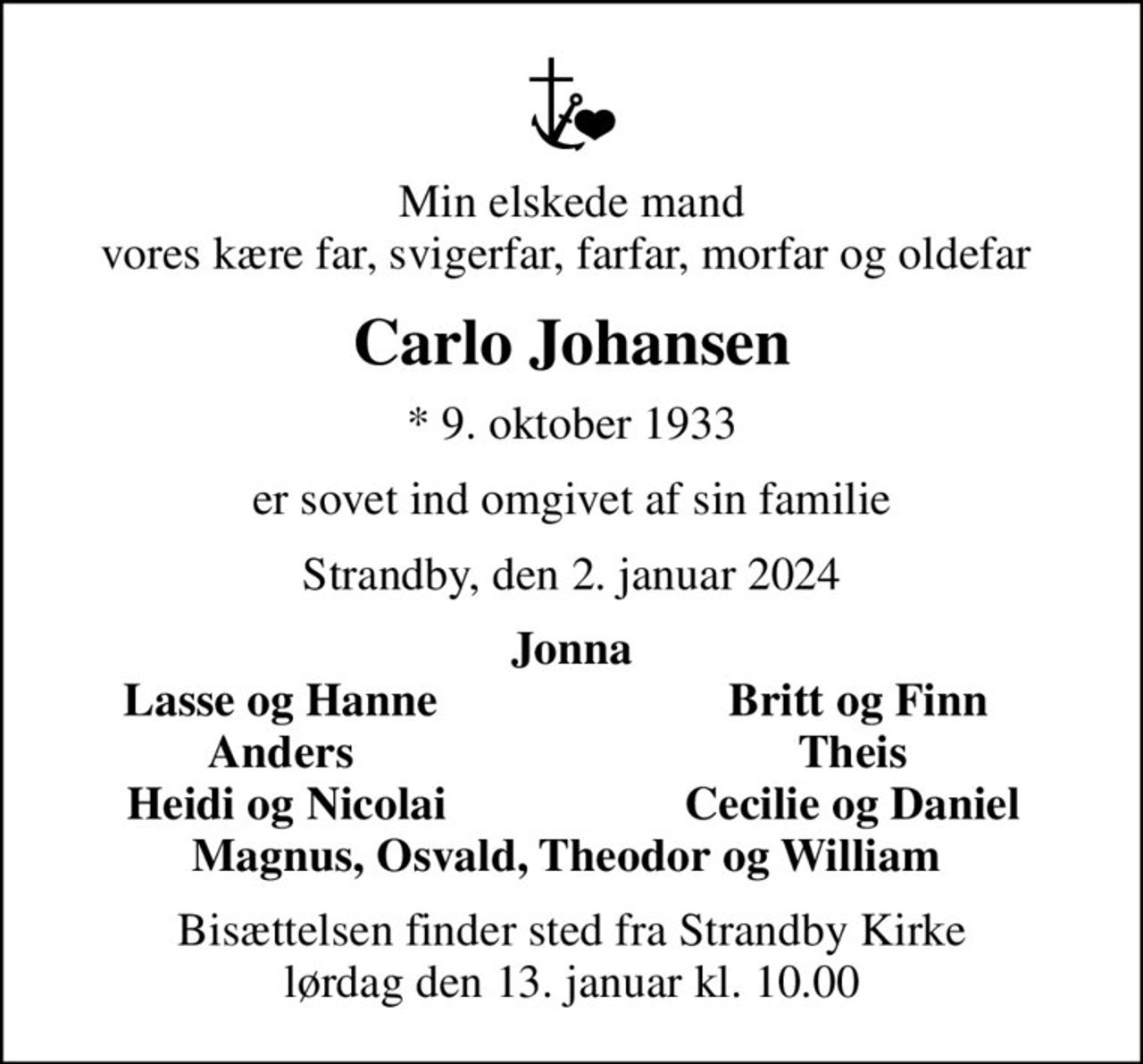 Min elskede mand vores kære far, svigerfar, farfar, morfar og oldefar 
Carlo Johansen
* 9. oktober 1933
er sovet ind omgivet af sin familie
Strandby, den 2. januar 2024
Jonna
Lasse og Hanne 
Britt og Finn
Anders 
Theis 
Heidi og Nicolai
Cecilie og Daniel 
Bisættelsen finder sted fra Strandby Kirke  lørdag den 13. januar kl. 10.00