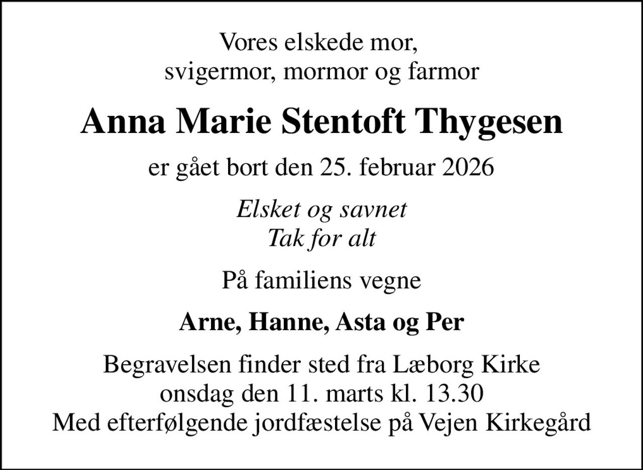 Vores elskede mor,  svigermor, mormor og farmor
Anna Marie Stentoft Thygesen
er gået bort den 25. februar 2026
Elsket og savnet Tak for alt
På familiens vegne
Arne, Hanne, Asta og Per
Begravelsen finder sted fra Læborg Kirke  onsdag den 11. marts kl. 13.30  Med efterfølgende jordfæstelse på Vejen Kirkegård
