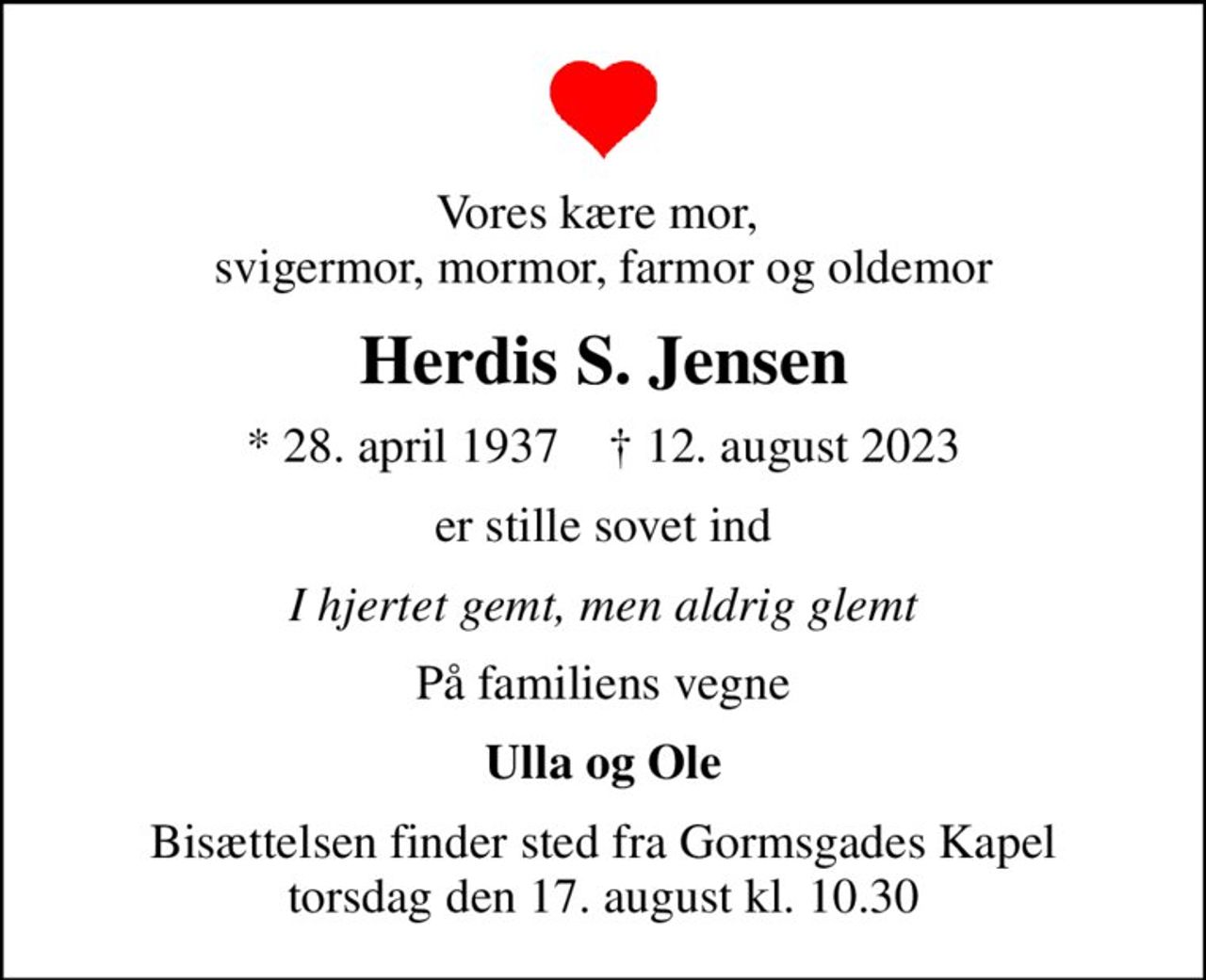 Vores kære mor,  svigermor, mormor, farmor og oldemor
Herdis S. Jensen
* 28. april 1937    ✝ 12. august 2023
er stille sovet ind
I hjertet gemt, men aldrig glemt
På familiens vegne
Ulla og Ole
Bisættelsen finder sted fra Gormsgades Kapel  torsdag den 17. august kl. 10.30
