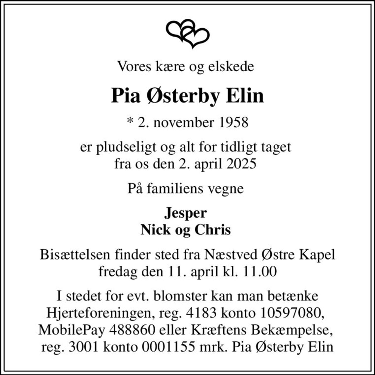 Vores kære og elskede 
Pia Østerby Elin
* 2. november 1958
er pludseligt og alt for tidligt taget  fra os den 2. april 2025 
På familiens vegne 
Jesper  Nick og Chris 
Bisættelsen finder sted fra Næstved Østre Kapel  fredag den 11. april kl. 11.00 
I stedet for evt. blomster kan man betænke Hjerteforeningen, reg. 4183 konto 10597080,  MobilePay 488860 eller Kræftens Bekæmpelse,  reg. 3001 konto 0001155 mrk. Pia Østerby Elin
I stedet for evt. blomster kan man betænke
					Hjerteforeningen reg.4183,konto10597080mrk. Pia
					Østerby Elin