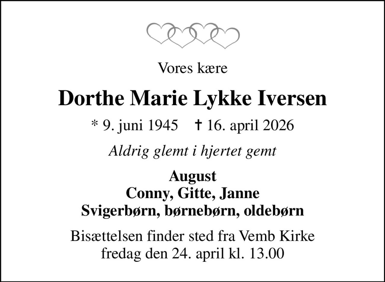 Vores kære
Dorthe Marie Lykke Iversen
* 9. juni 1945    ✝ 16. april 2026
Aldrig glemt i hjertet gemt
August Conny, Gitte, Janne Svigerbørn, børnebørn, oldebørn
Bisættelsen finder sted fra Vemb Kirke  fredag den 24. april kl. 13.00
