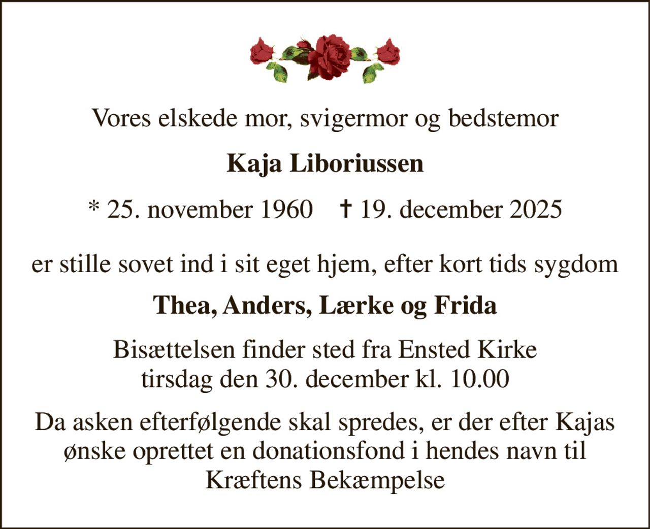 Vores elskede mor, svigermor og bedstemor 
Kaja Liboriussen 
* 25. november 1960    ✝ 19. december 2025 
er stille sovet ind i sit eget hjem, efter kort tids sygdom 
Thea, Anders, Lærke og Frida 
Bisættelsen​ finder sted fra Ensted Kirke​ tirsdag den 30. december​ kl. 10.00 
Da asken efterfølgende skal spredes, er der efter Kajas ønske oprettet en donationsfond i hendes navn til Kræftens Bekæmpelse