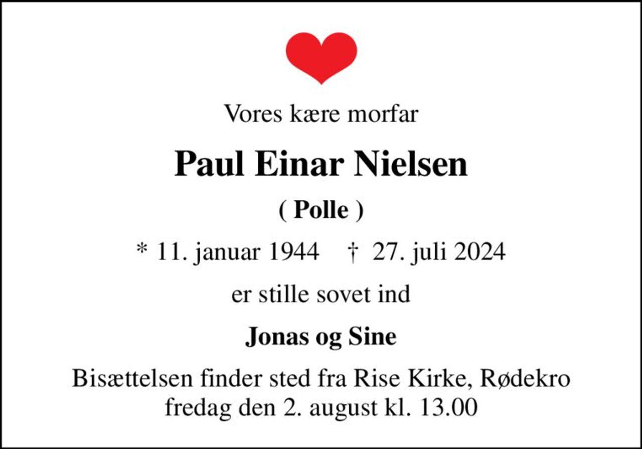 Vores kære morfar
Paul Einar Nielsen
( Polle )
* 11. januar 1944    ✝ 27. juli 2024
er stille sovet ind
Jonas og Sine
Bisættelsen finder sted fra Rise Kirke, Rødekro  fredag den 2. august kl. 13.00