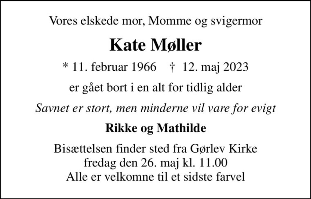 Vores elskede mor, Momme og svigermor
Kate Møller
* 11. februar 1966    ✝ 12. maj 2023
er gået bort i en alt for tidlig alder
Savnet er stort, men minderne vil vare for evigt
Rikke og Mathilde
Bisættelsen finder sted fra Gørlev Kirke  fredag den 26. maj kl. 11.00  Alle er velkomne til et sidste farvel