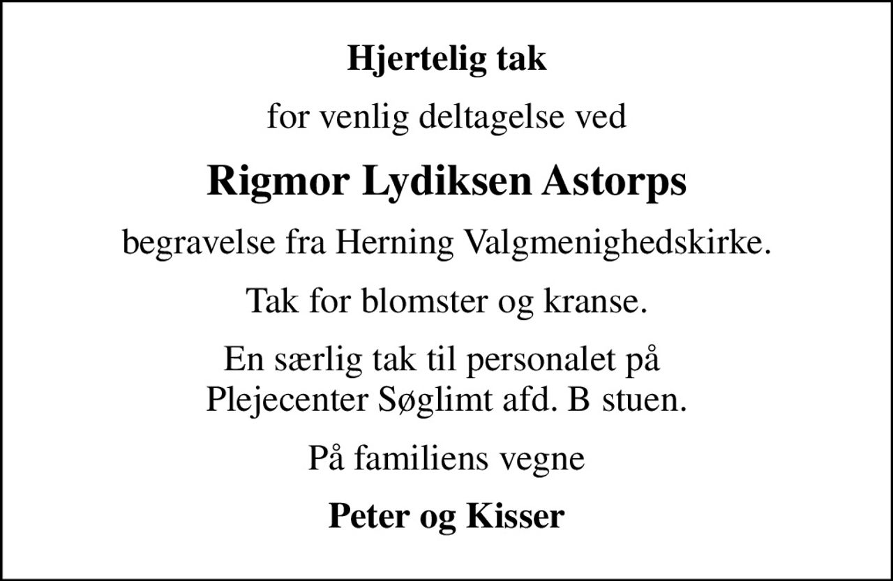 Hjertelig tak
for venlig deltagelse ved
Rigmor Lydiksen Astorps
begravelse fra Herning Valgmenighedskirke.
Tak for blomster og kranse.
En særlig tak til personalet på  Plejecenter Søglimt afd. B stuen.
På familiens vegne
Peter og Kisser
