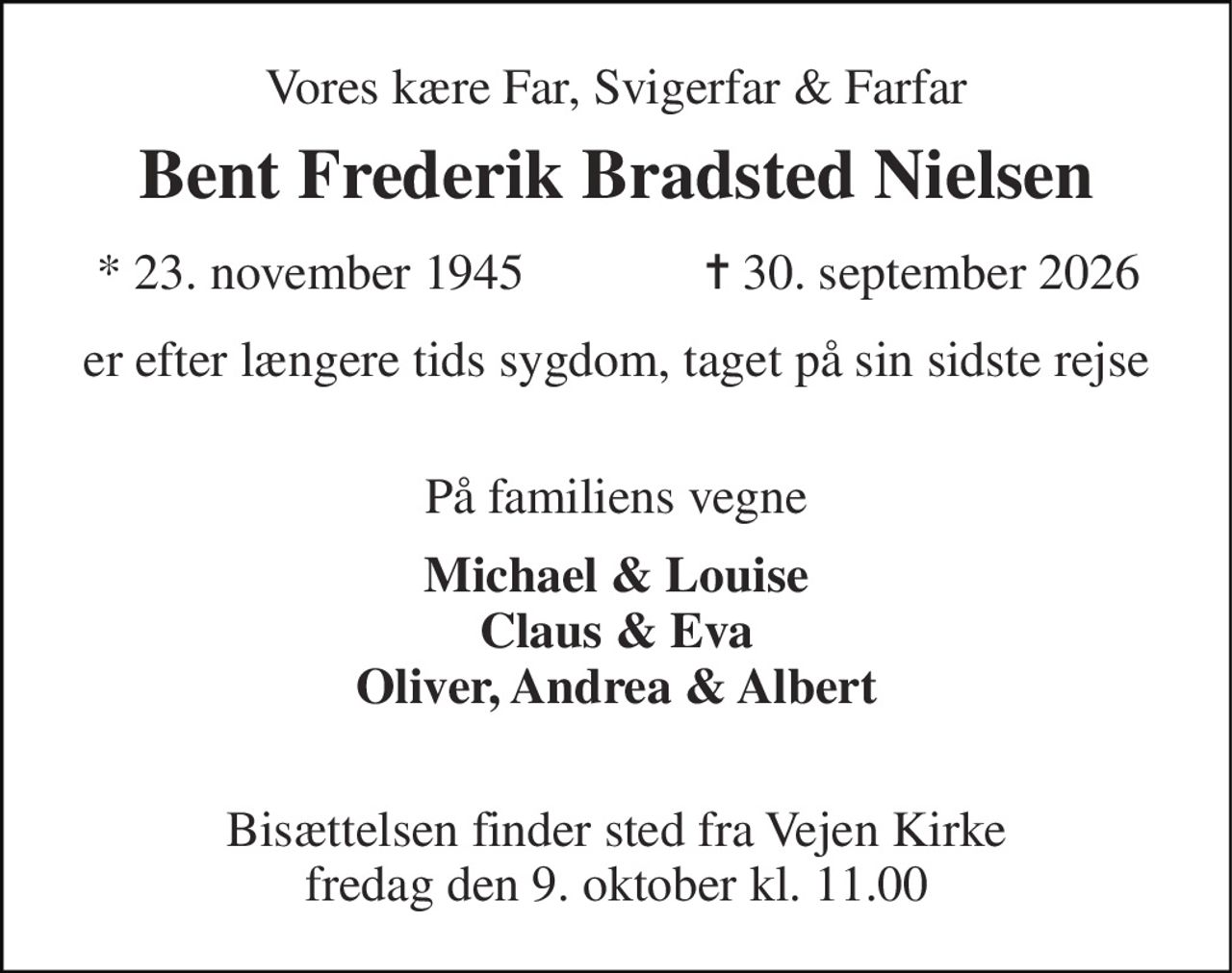 Vores kære Far, Svigerfar & Farfar 
Bent Frederik Bradsted Nielsen​ 
*​ 23. november 1945 
✝​ 30. september 2026​ 
er efter længere tids sygdom, taget på sin sidste rejse  
På familiens vegne 
Michael & Louise Claus & Eva Oliver, Andrea & Albert  
Bisættelsen​ finder sted fra Vejen Kirke​ fredag den 9. oktober​ kl. 11.00