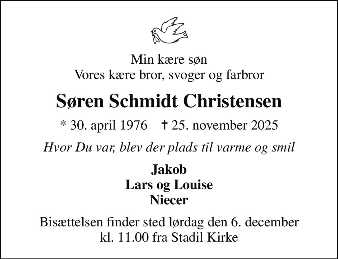 Min kære søn Vores kære bror, svoger og farbror
Søren Schmidt Christensen
* 30. april 1976    ✝ 25. november 2025
Hvor Du var, blev der plads til varme og smil
Jakob Lars og Louise Niecer
Bisættelsen finder sted lørdag den 6. december kl. 11.00 fra Stadil Kirke