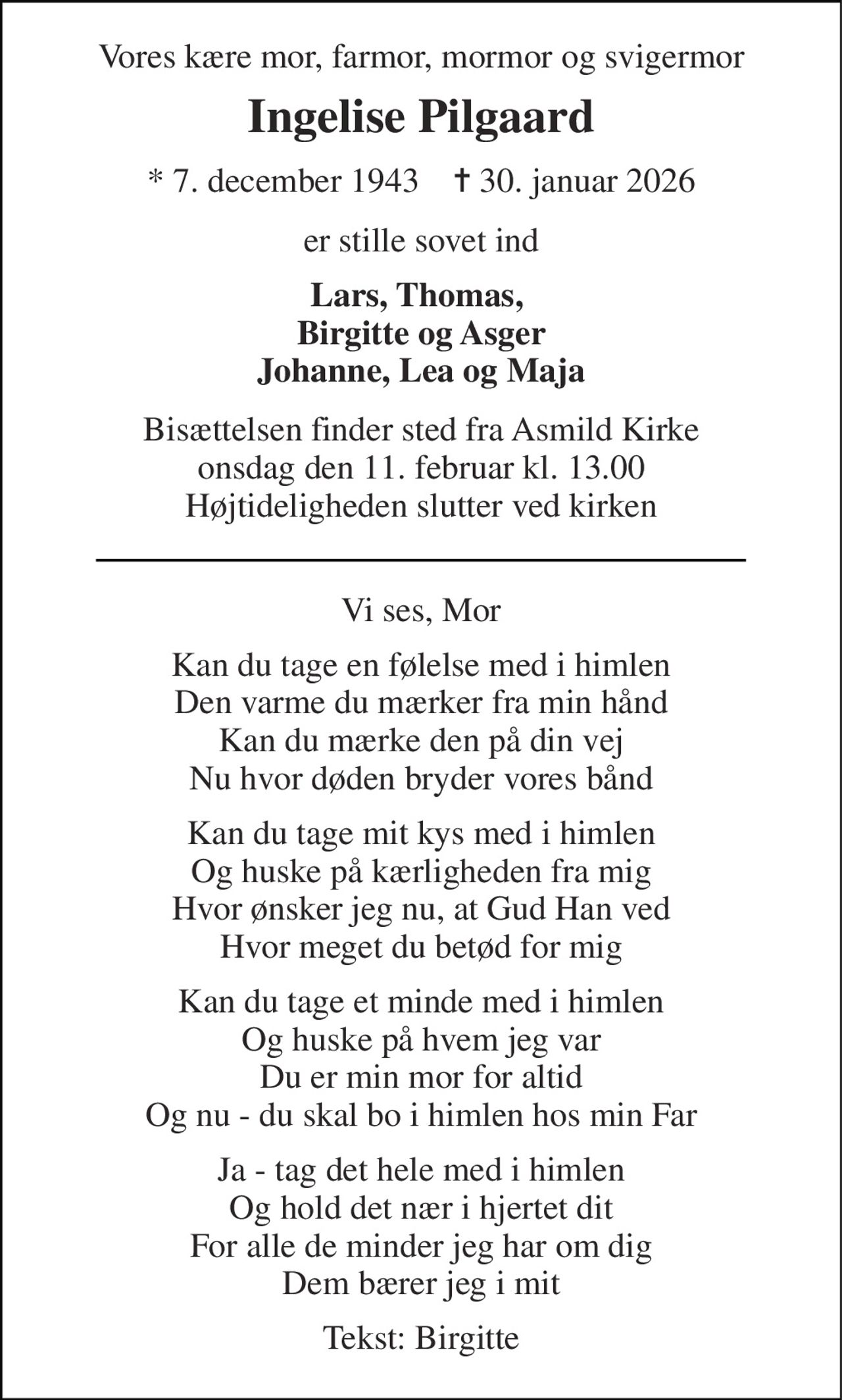 Vores kære mor, farmor, mormor og svigermor 
Ingelise Pilgaard 
*​ 7. december 1943​    ✝​ 30. januar 2026 
er stille sovet ind 
Lars, Thomas,  Birgitte og Asger Johanne, Lea og Maja 
Bisættelsen​ finder sted fra Asmild Kirke​ onsdag den 11. februar​ kl. 13.00 Højtideligheden slutter ved kirken 
Vi ses, Mor 
Kan du tage en følelse med i himlen Den varme du mærker fra min hånd Kan du mærke den på din vej Nu hvor døden bryder vores bånd 
Kan du tage mit kys med i himlen Og huske på kærligheden fra mig Hvor ønsker jeg nu, at Gud Han ved Hvor meget du betød for mig 
Kan du tage et minde med i himlen Og huske på hvem jeg var Du er min mor for altid Og nu - du skal bo i himlen hos min Far 
Ja - tag det hele med i himlen Og hold det nær i hjertet dit For alle de minder jeg har om dig Dem bærer jeg i mit 
Tekst: Birgitte