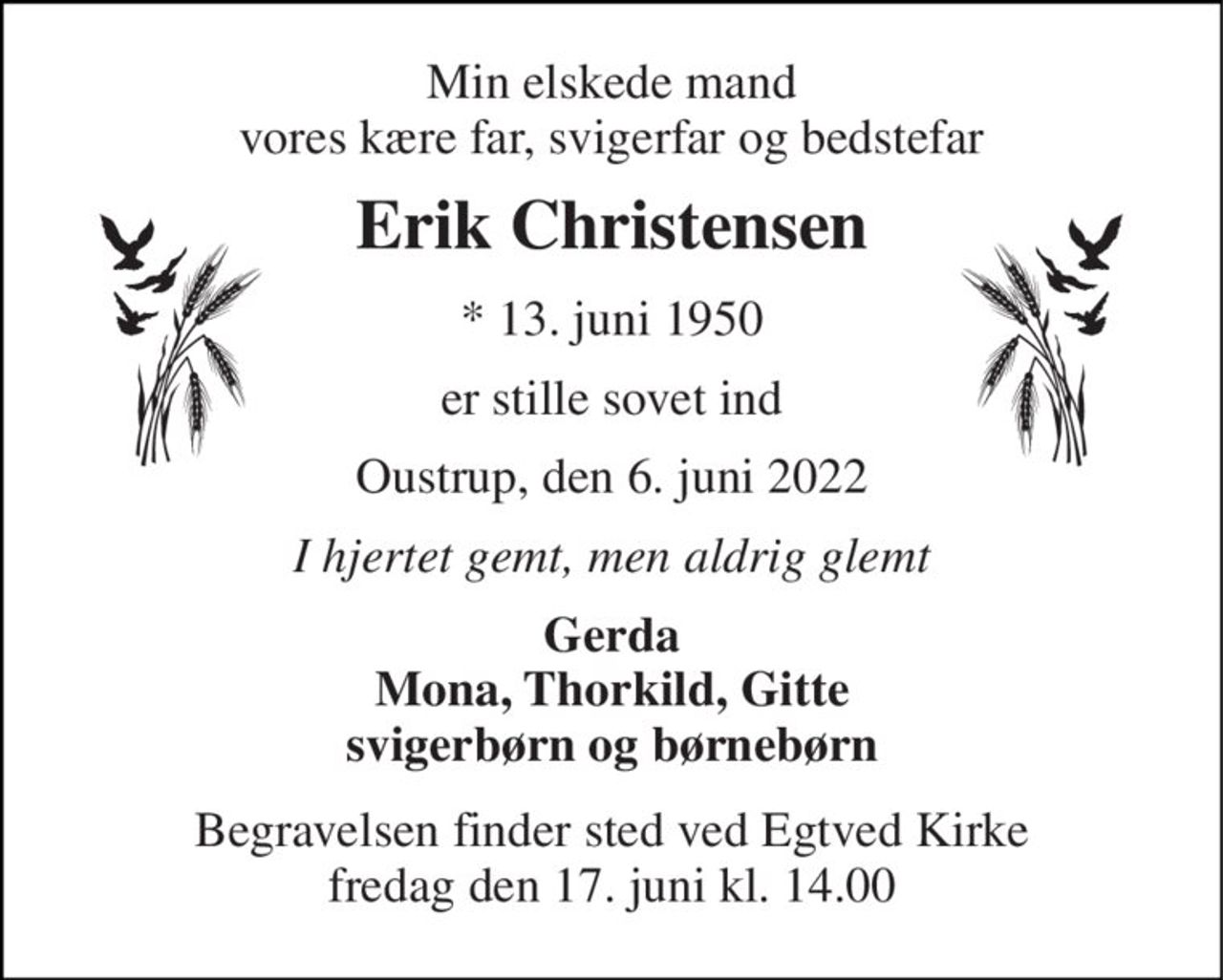 Min elskede mand vores kære far, svigerfar og bedstefar 
Erik Christensen 
*​ 13. juni 1950 
er stille sovet ind 
Oustrup, den 6. juni 2022 
I hjertet gemt, men aldrig glemt 
Gerda Mona, Thorkild, Gitte svigerbørn og børnebørn 
Begravelsen finder sted ved Egtved Kirke fredag den 17. juni kl. 14.00