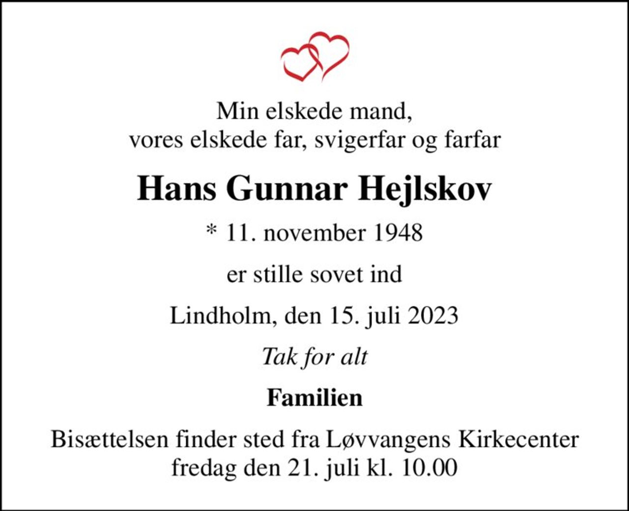 Min elskede mand, vores elskede far, svigerfar og farfar
Hans Gunnar Hejlskov
* 11. november 1948
er stille sovet ind
Lindholm, den 15. juli 2023
Tak for alt
Familien
Bisættelsen finder sted fra Løvvangens Kirkecenter  fredag den 21. juli kl. 10.00