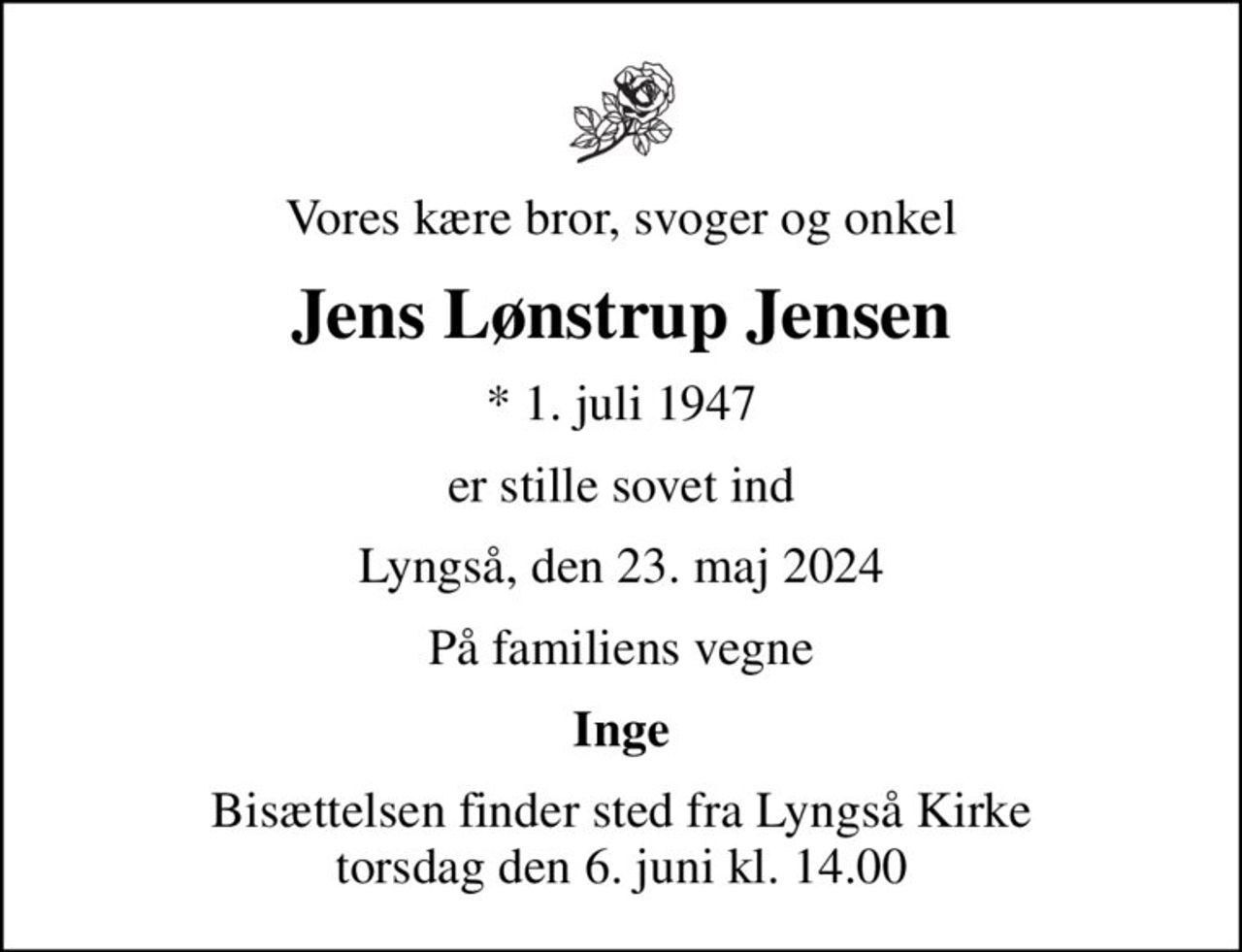 Vores kære bror, svoger og onkel
Jens Lønstrup Jensen
* 1. juli 1947
er stille sovet ind
Lyngså, den 23. maj 2024
På familiens vegne
Inge
Bisættelsen finder sted fra Lyngså Kirke  torsdag den 6. juni kl. 14.00