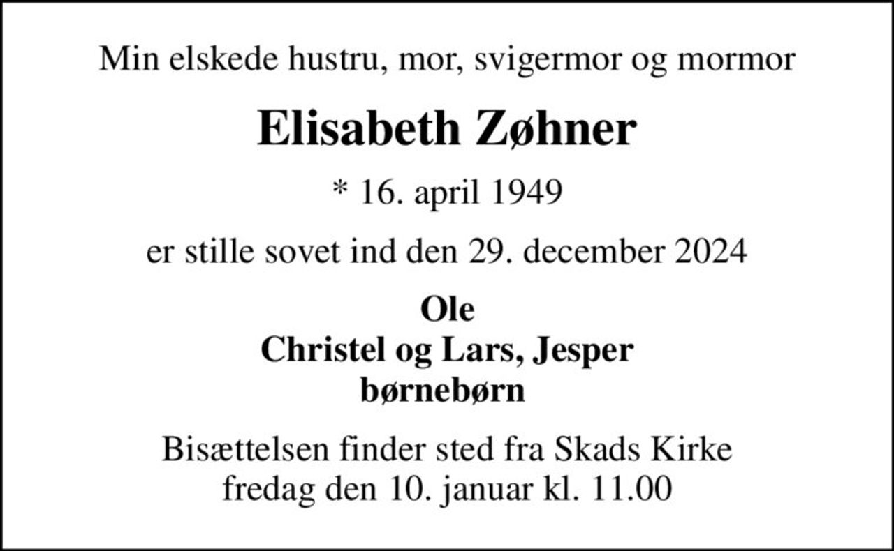 Min elskede hustru, mor, svigermor og mormor
Elisabeth Zøhner
* 16. april 1949
er stille sovet ind den 29. december 2024
Ole Christel og Lars, Jesper børnebørn 
Bisættelsen finder sted fra Skads Kirke  fredag den 10. januar kl. 11.00