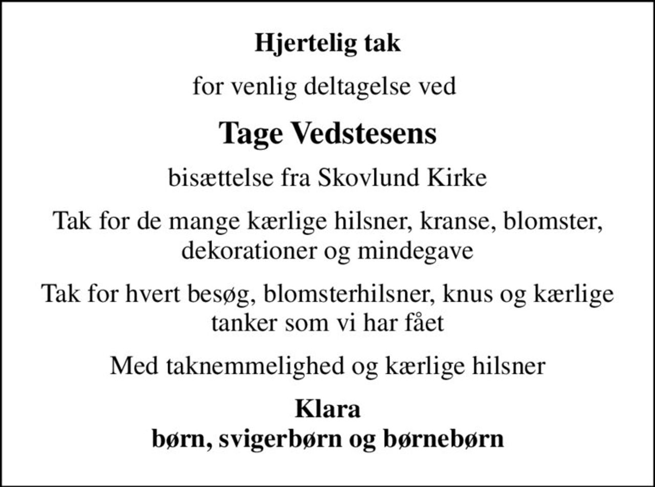 Hjertelig tak
for venlig deltagelse ved 
Tage Vedstesens
bisættelse fra Skovlund Kirke
Tak for de mange kærlige hilsner, kranse, blomster, dekorationer og mindegave
Tak for hvert besøg, blomsterhilsner, knus og kærlige tanker som vi har fået
Med taknemmelighed og kærlige hilsner
Klara børn, svigerbørn og børnebørn