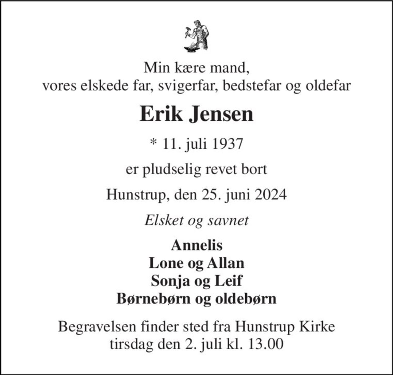 Min kære mand, vores elskede far, svigerfar, bedstefar og oldefar 
Erik Jensen 
*​ 11. juli 1937 
er pludselig revet bort 
Hunstrup, den 25. juni 2024 
Elsket og savnet 
Annelis Lone og Allan Sonja og Leif Børnebørn og oldebørn 
Begravelsen​ finder sted fra Hunstrup Kirke​ tirsdag den 2. juli​ kl. 13.00