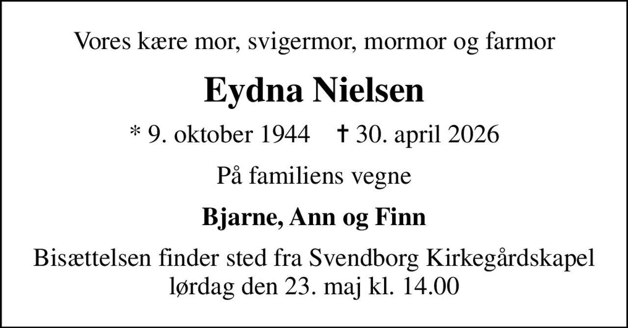 Vores kære mor, svigermor, mormor og farmor
Eydna Nielsen
* 9. oktober 1944    ✝ 30. april 2026
På familiens vegne
Bjarne, Ann og Finn
Bisættelsen finder sted fra Svendborg Kirkegårdskapel  lørdag den 23. maj kl. 14.00