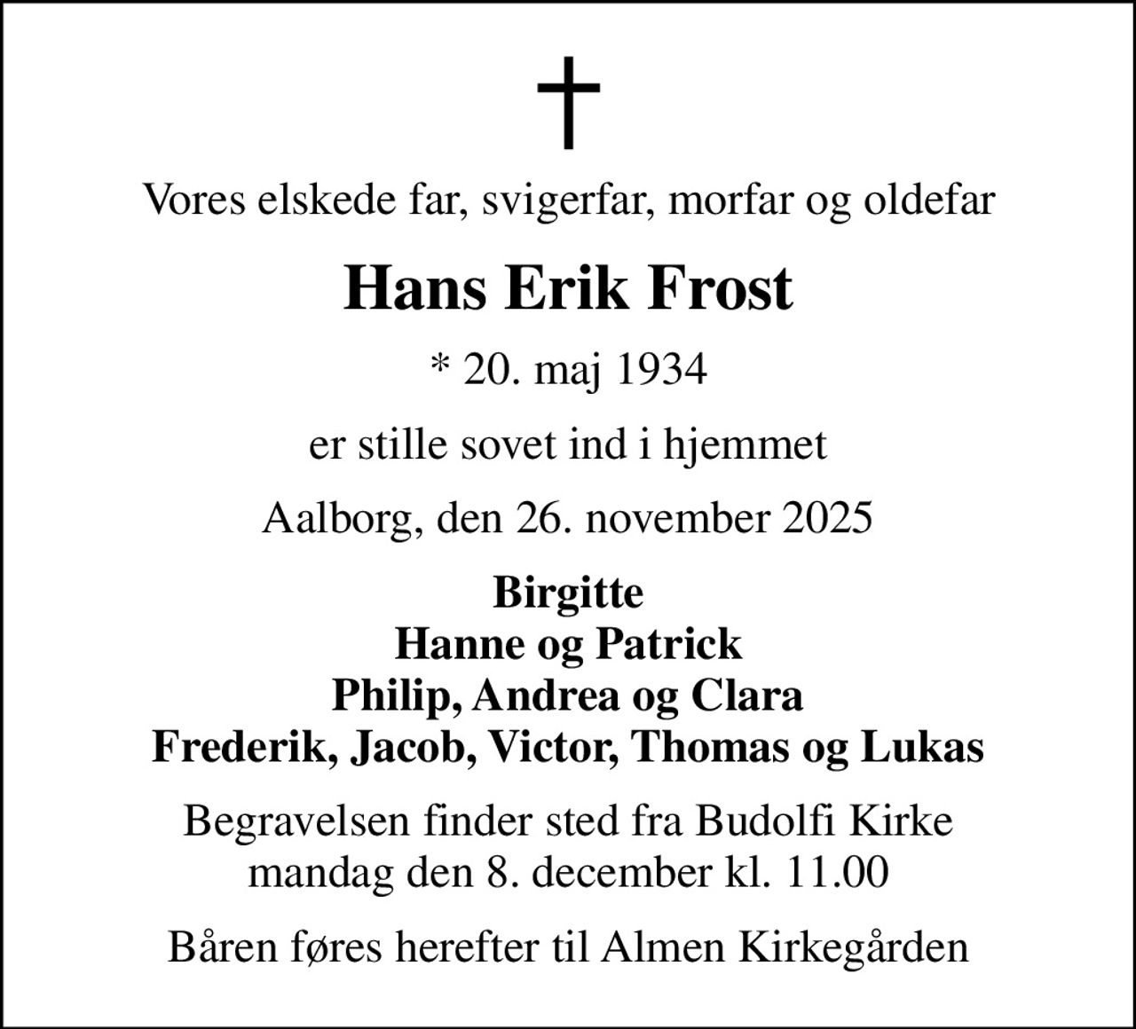 Vores elskede far, svigerfar, morfar og oldefar
Hans Erik Frost
* 20. maj 1934
er stille sovet ind i hjemmet
Aalborg, den 26. november 2025
Birgitte Hanne og Patrick Philip, Andrea og Clara Frederik, Jacob, Victor, Thomas og Lukas
Begravelsen finder sted fra Budolfi Kirke  mandag den 8. december kl. 11.00 
Båren føres herefter til Almen Kirkegården