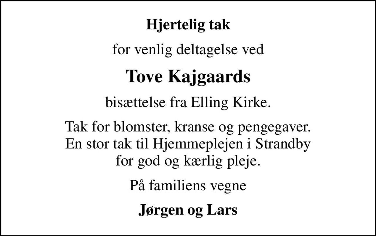 Hjertelig tak
for venlig deltagelse ved
Tove Kajgaards
bisættelse fra Elling Kirke.
Tak for blomster, kranse og pengegaver. En stor tak til Hjemmeplejen i Strandby for god og kærlig pleje.
På familiens vegne
Jørgen og Lars