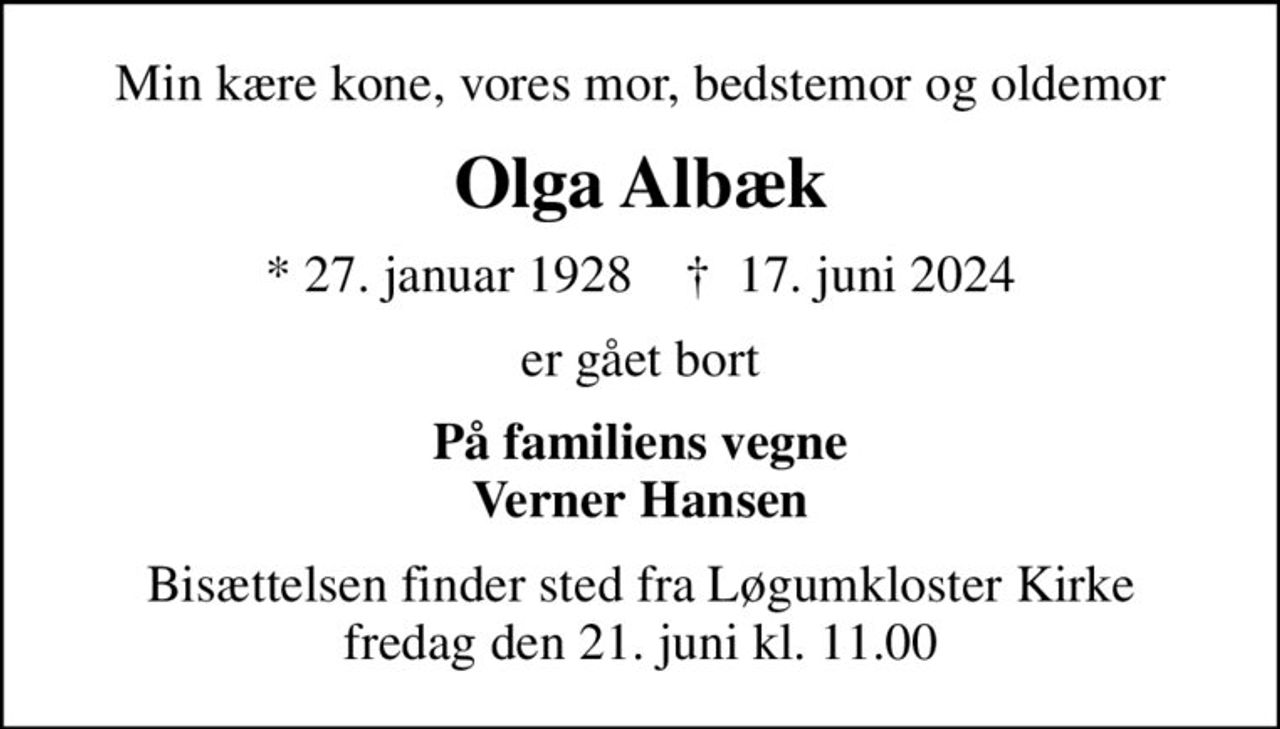 Min kære kone, vores mor, bedstemor og oldemor
Olga Albæk
* 27. januar 1928    ✝ 17. juni 2024
er gået bort
På familiens vegne Verner Hansen
Bisættelsen finder sted fra Løgumkloster Kirke  fredag den 21. juni kl. 11.00