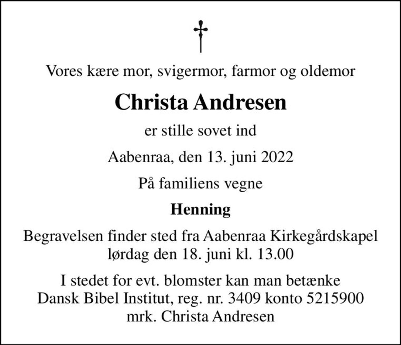 Vores kære mor, svigermor, farmor og oldemor
Christa Andresen
er stille sovet ind
Aabenraa, den 13. juni 2022
På familiens vegne
Henning
Begravelsen finder sted fra Aabenraa Kirkegårdskapel  lørdag den 18. juni kl. 13.00 
I stedet for evt. blomster kan man betænke Dansk Bibel Institut, reg. nr. 3409 konto 5215900 mrk. Christa Andresen
