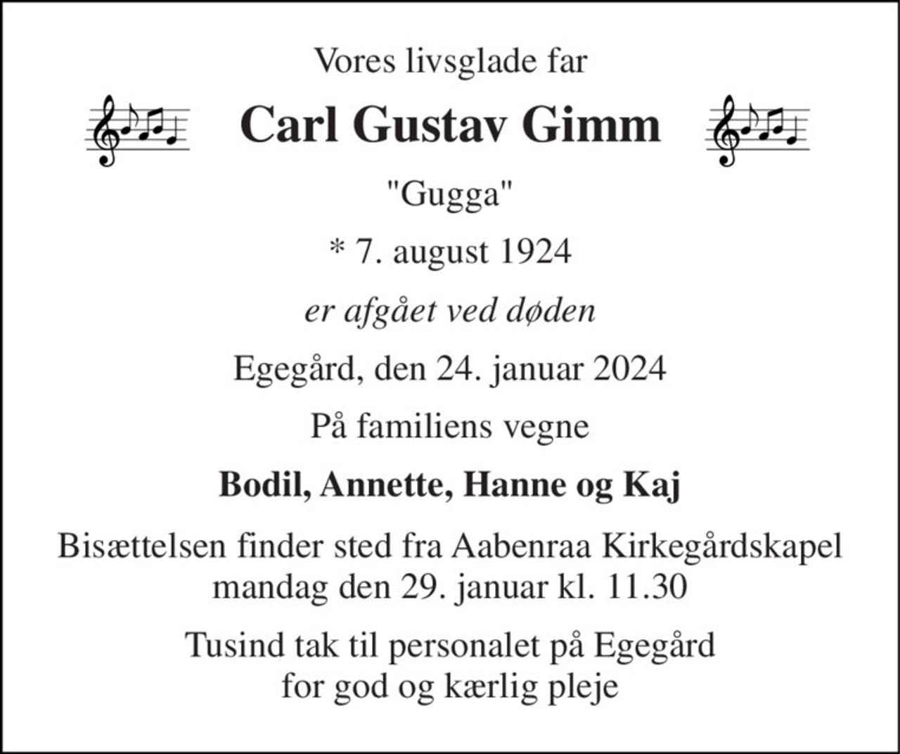 Vores livsglade far 
Carl Gustav Gimm 
"Gugga" 
*​ 7. august 1924 
er afgået ved døden 
Egegård, den 24. januar 2024 
På familiens vegne 
Bodil, Annette, Hanne og Kaj 
Bisættelsen​ finder sted fra Aabenraa Kirkegårdskapel​ mandag den 29. januar​ kl. 11.30 
Tusind tak til personalet på Egegård for god og kærlig pleje