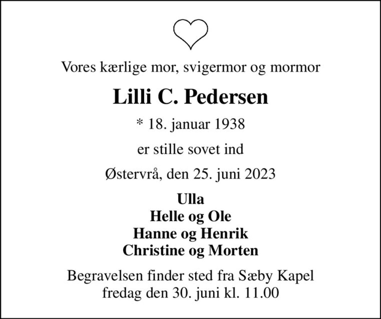 Vores kærlige mor, svigermor og mormor
Lilli C. Pedersen
* 18. januar 1938
er stille sovet ind
Østervrå, den 25. juni 2023
Ulla Helle og Ole Hanne og Henrik Christine og Morten
Begravelsen finder sted fra Sæby Kapel  fredag den 30. juni kl. 11.00