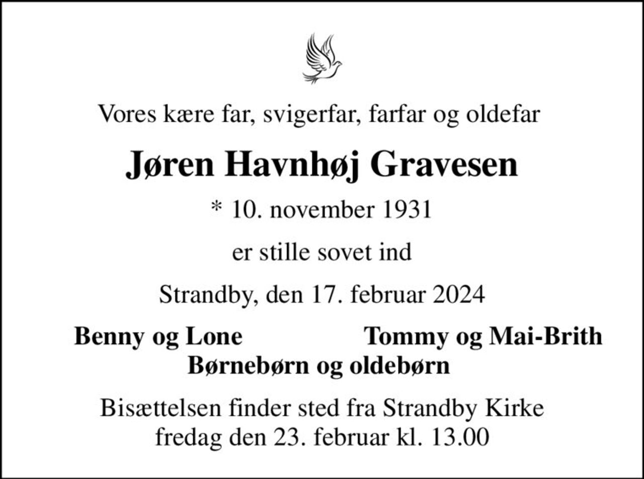 Vores kære far, svigerfar, farfar og oldefar 
Jøren Havnhøj Gravesen
* 10. november 1931
er stille sovet ind
Strandby, den 17. februar 2024
Benny og Lone 
Tommy og Mai-Brith
Bisættelsen finder sted fra Strandby Kirke  fredag den 23. februar kl. 13.00