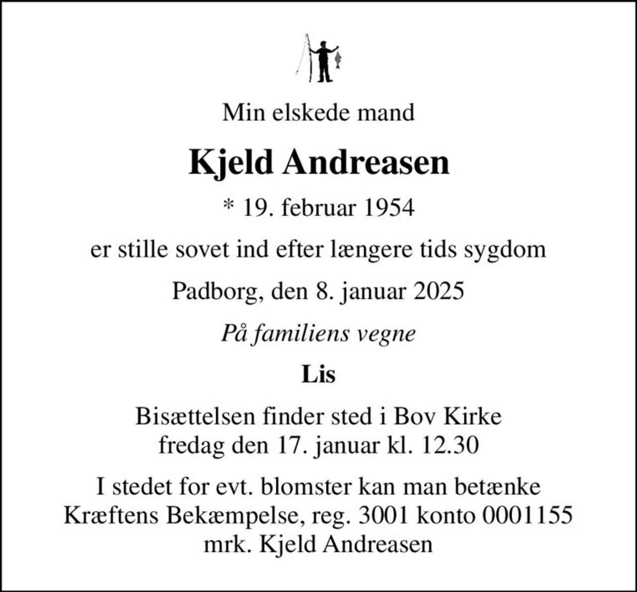 Min elskede mand
Kjeld Andreasen
* 19. februar 1954
er stille sovet ind efter længere tids sygdom
Padborg, den 8. januar 2025
På familiens vegne
Lis
Bisættelsen finder sted i Bov Kirke  fredag den 17. januar kl. 12.30 
I stedet for evt. blomster kan man betænke
					Kræftens Bekæmpelse reg.3001konto0001155mrk. Kjeld
					Andreasen