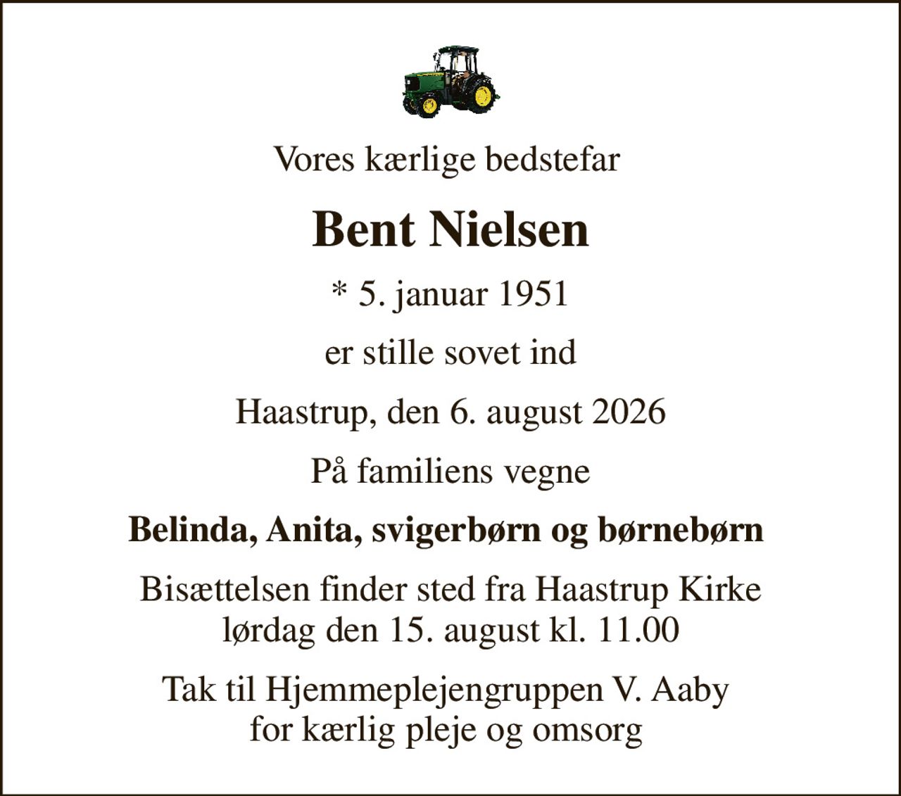 Vores kærlige bedstefar 
Bent Nielsen
* 5. januar 1951
er stille sovet ind
Haastrup, den 6. august 2026
På familiens vegne
Belinda, Anita, svigerbørn og børnebørn 
Bisættelsen finder sted fra Haastrup Kirke  lørdag den 15. august kl. 11.00 
Tak til Hjemmeplejengruppen V. Aaby  for kærlig pleje og omsorg