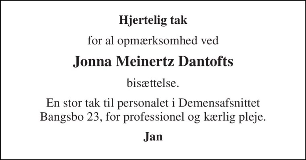 Hjertelig tak 
for al opmærksomhed ved 
Jonna Meinertz Dantofts 
bisættelse. 
En stor tak til personalet i Demensafsnittet Bangsbo 23, for professionel og kærlig pleje. 
Jan
