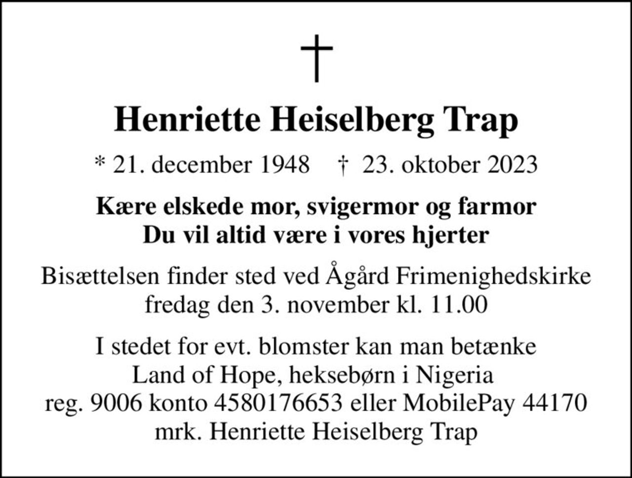 Henriette Heiselberg Trap
* 21. december 1948    ✝ 23. oktober 2023
Kære elskede mor, svigermor og farmor Du vil altid være i vores hjerter
Bisættelsen finder sted ved Ågård Frimenighedskirke  fredag den 3. november kl. 11.00 
I stedet for evt. blomster kan man betænke Land of Hope, heksebørn i Nigeria  reg. 9006 konto 4580176653 eller MobilePay 44170 mrk. Henriette Heiselberg Trap