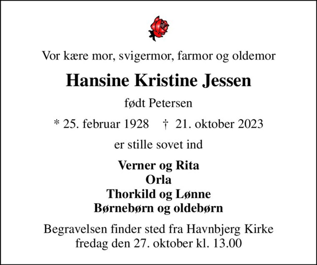 Vor kære mor, svigermor, farmor og oldemor
Hansine Kristine Jessen
født Petersen
* 25. februar 1928    ✝ 21. oktober 2023
er stille sovet ind
Verner og Rita Orla Thorkild og Lønne Børnebørn og oldebørn
Begravelsen finder sted fra Havnbjerg Kirke  fredag den 27. oktober kl. 13.00
