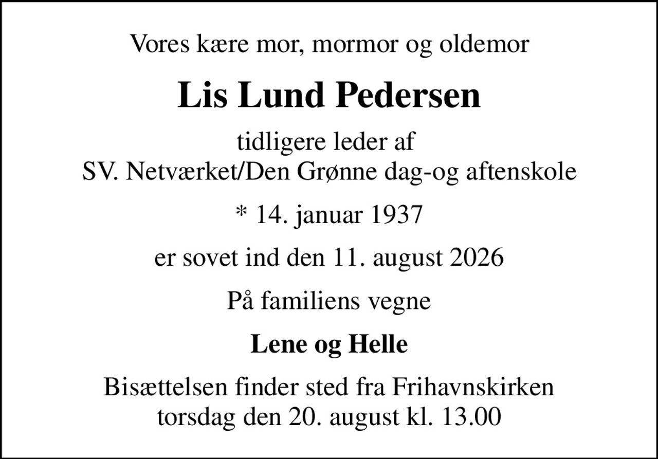 Vores kære mor, mormor og oldemor
Lis Lund Pedersen
tidligere leder af  SV. Netværket/Den Grønne dag-og aftenskole
* 14. januar 1937
er sovet ind den 11. august 2026
På familiens vegne
Lene og Helle
Bisættelsen finder sted fra Frihavnskirken  torsdag den 20. august kl. 13.00