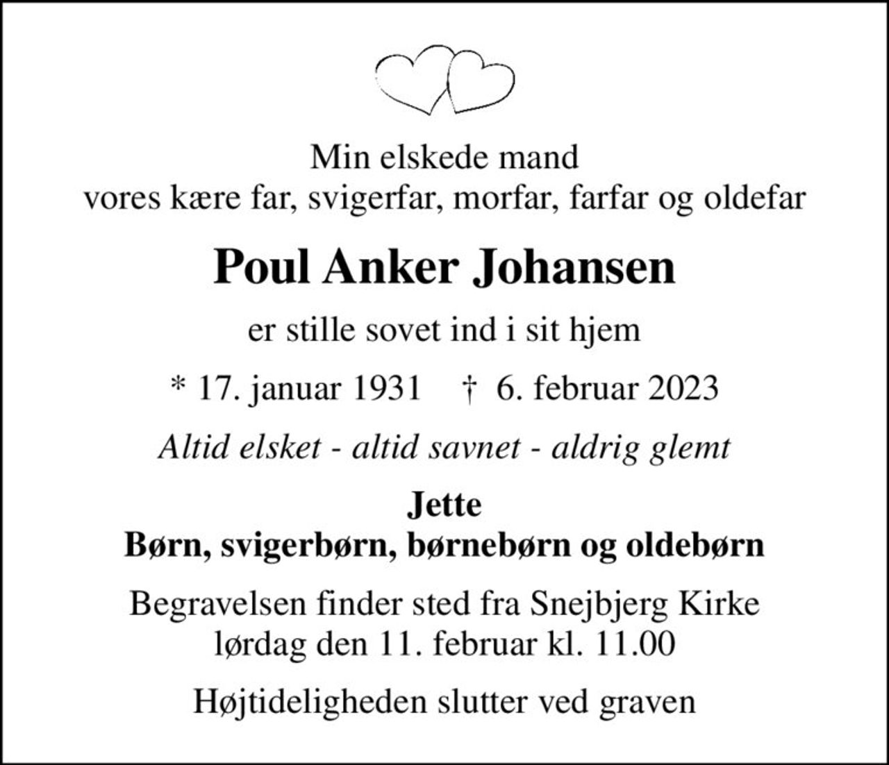 Min elskede mand vores kære far, svigerfar, morfar, farfar og oldefar
Poul Anker Johansen
er stille sovet ind i sit hjem
* 17. januar 1931    ✝ 6. februar 2023
Altid elsket - altid savnet - aldrig glemt
Jette Børn, svigerbørn, børnebørn og oldebørn
Begravelsen finder sted fra Snejbjerg Kirke  lørdag den 11. februar kl. 11.00 
Højtideligheden slutter ved graven