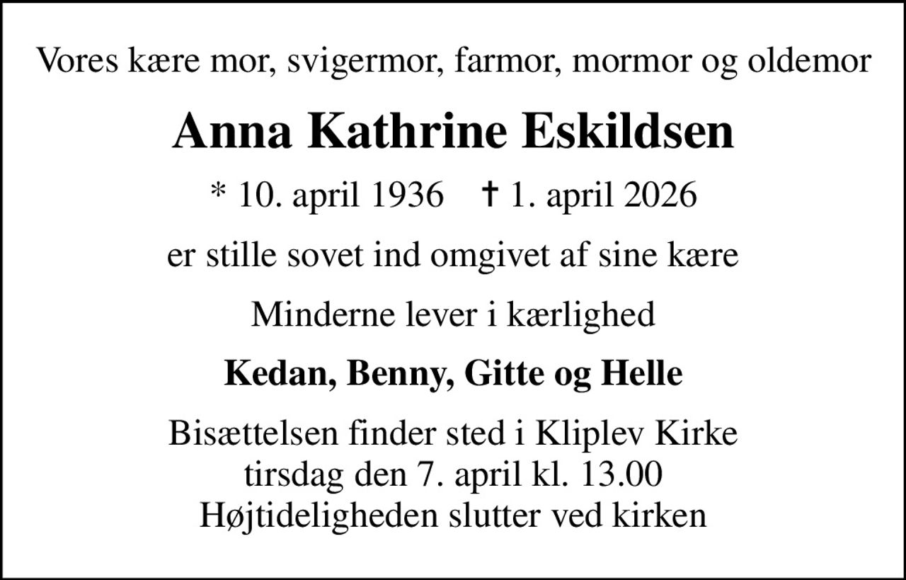 Vores kære mor, svigermor, farmor, mormor og oldemor
Anna Kathrine Eskildsen
* 10. april 1936    ✝ 1. april 2026
er stille sovet ind omgivet af sine kære
Minderne lever i kærlighed
Kedan, Benny, Gitte og Helle
Bisættelsen finder sted i Kliplev Kirke  tirsdag den 7. april kl. 13.00  Højtideligheden slutter ved kirken
