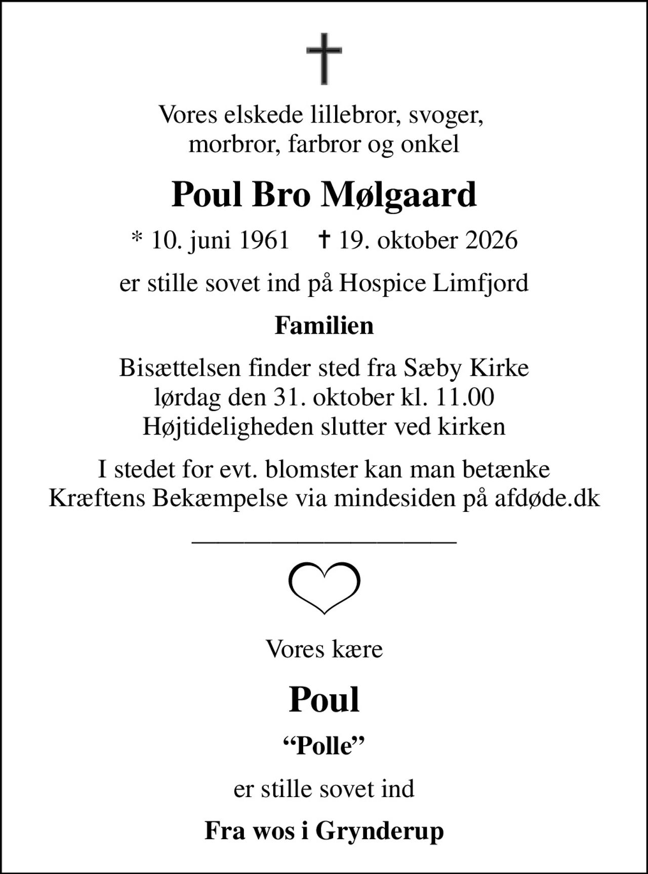 Vores elskede lillebror, svoger,  morbror, farbror og onkel
Poul Bro Mølgaard
* 10. juni 1961    ✝ 19. oktober 2026
er stille sovet ind på Hospice Limfjord
Familien
Bisættelsen finder sted fra Sæby Kirke  lørdag den 31. oktober kl. 11.00  Højtideligheden slutter ved kirken
I stedet for evt. blomster kan man betænke
					Kræftens Bekæmpelse via mindesiden på afdøde.dk
Vores kære
Poul
Polle
er stille sovet ind
Fra wos i Grynderup