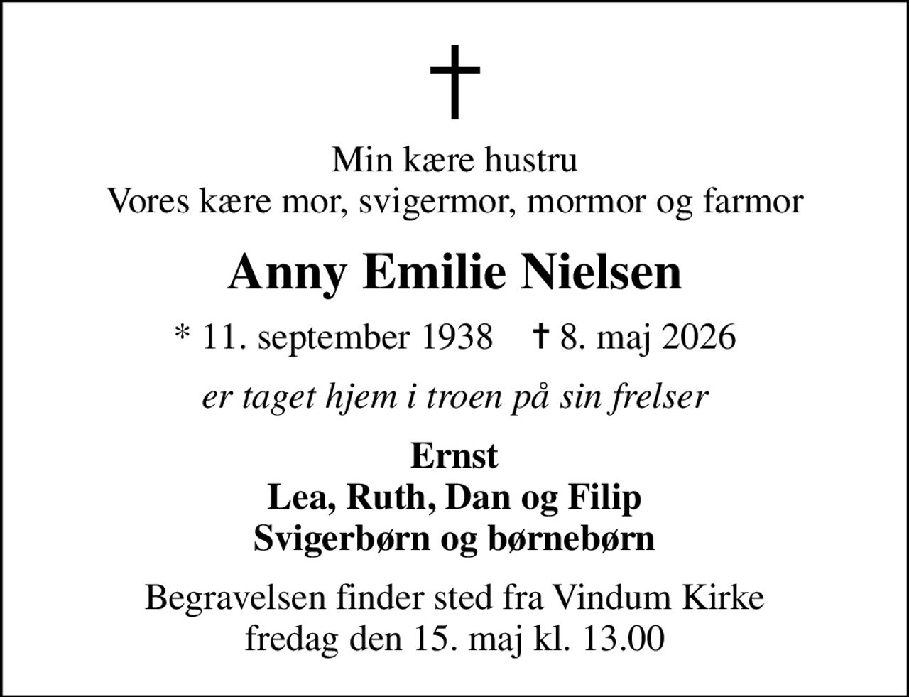 Min kære hustru Vores kære mor, svigermor, mormor og farmor
Anny Emilie Nielsen
* 11. september 1938    ✝ 8. maj 2026
er taget hjem i troen på sin frelser
Ernst Lea, Ruth, Dan og Filip Svigerbørn og børnebørn
Begravelsen finder sted fra Vindum Kirke  fredag den 15. maj kl. 13.00