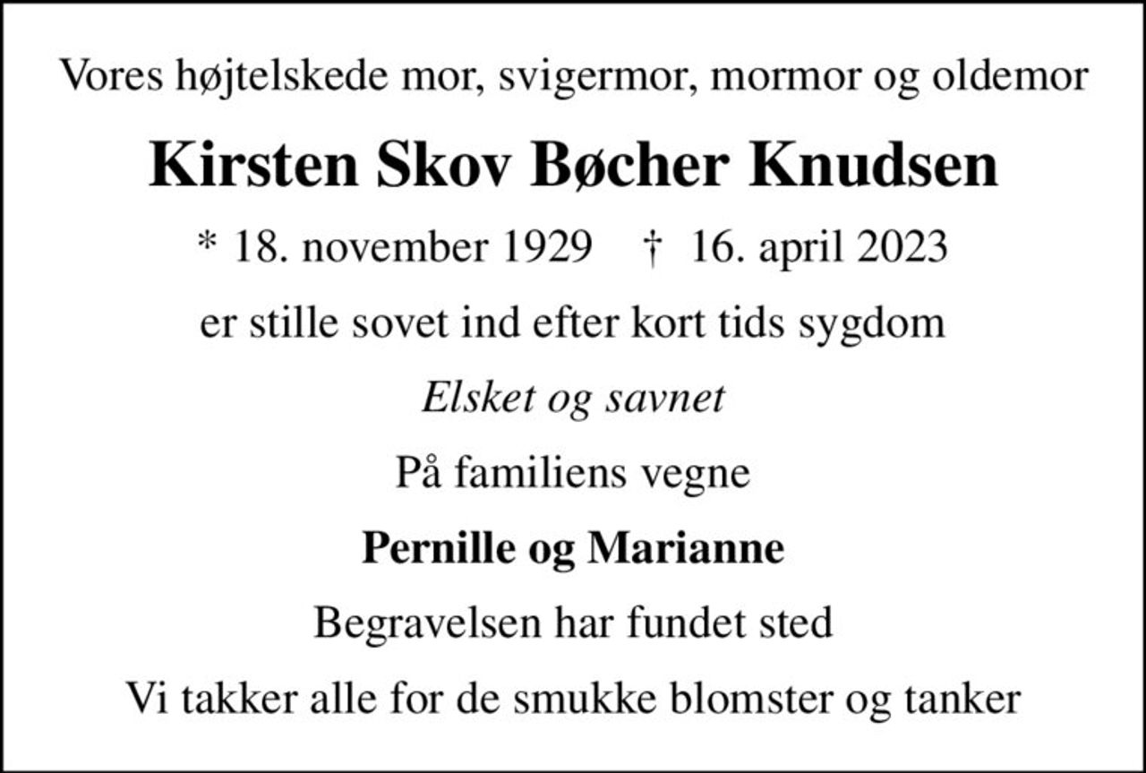 Vores højtelskede mor, svigermor, mormor og oldemor
Kirsten Skov Bøcher Knudsen
* 18. november 1929    ✝ 16. april 2023
er stille sovet ind efter kort tids sygdom
Elsket og savnet
På familiens vegne
Pernille og Marianne
Begravelsen har fundet sted
Vi takker alle for de smukke blomster og tanker