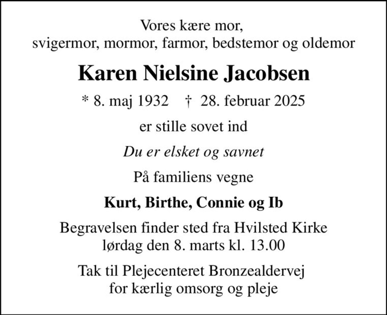 Vores kære mor,  svigermor, mormor, farmor, bedstemor og oldemor
Karen Nielsine Jacobsen
* 8. maj 1932    ✝ 28. februar 2025
er stille sovet ind
Du er elsket og savnet
På familiens vegne
Kurt, Birthe, Connie og Ib
Begravelsen finder sted fra Hvilsted Kirke  lørdag den 8. marts kl. 13.00 
Tak til Plejecenteret Bronzealdervej  for kærlig omsorg og pleje