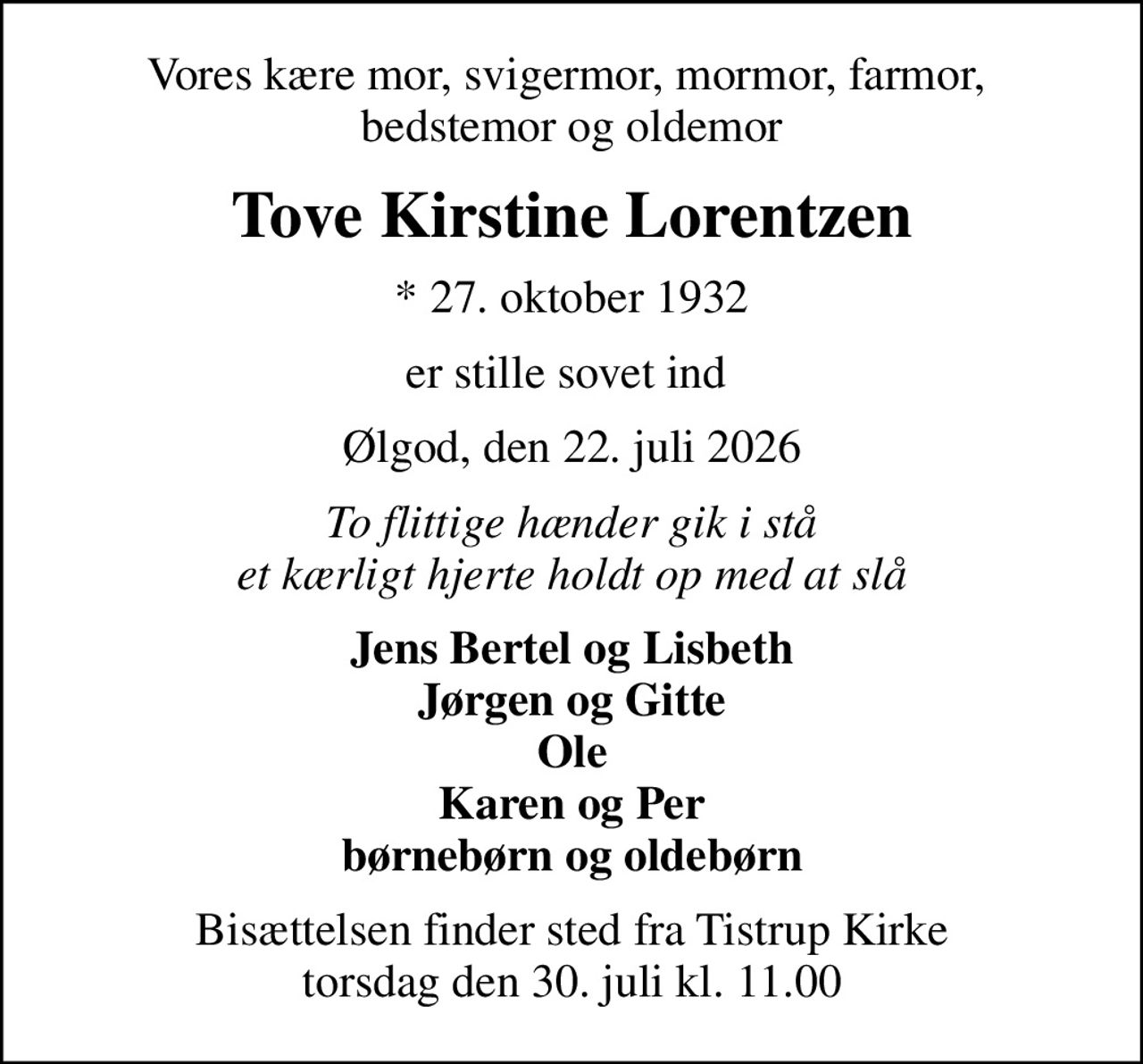 Vores kære mor, svigermor, mormor, farmor,  bedstemor og oldemor
Tove Kirstine Lorentzen
* 27. oktober 1932
er stille sovet ind 
Ølgod, den 22. juli 2026
To flittige hænder gik i stå et kærligt hjerte holdt op med at slå
Jens Bertel og Lisbeth Jørgen og Gitte Ole Karen og Per børnebørn og oldebørn
Bisættelsen finder sted fra Tistrup Kirke  torsdag den 30. juli kl. 11.00