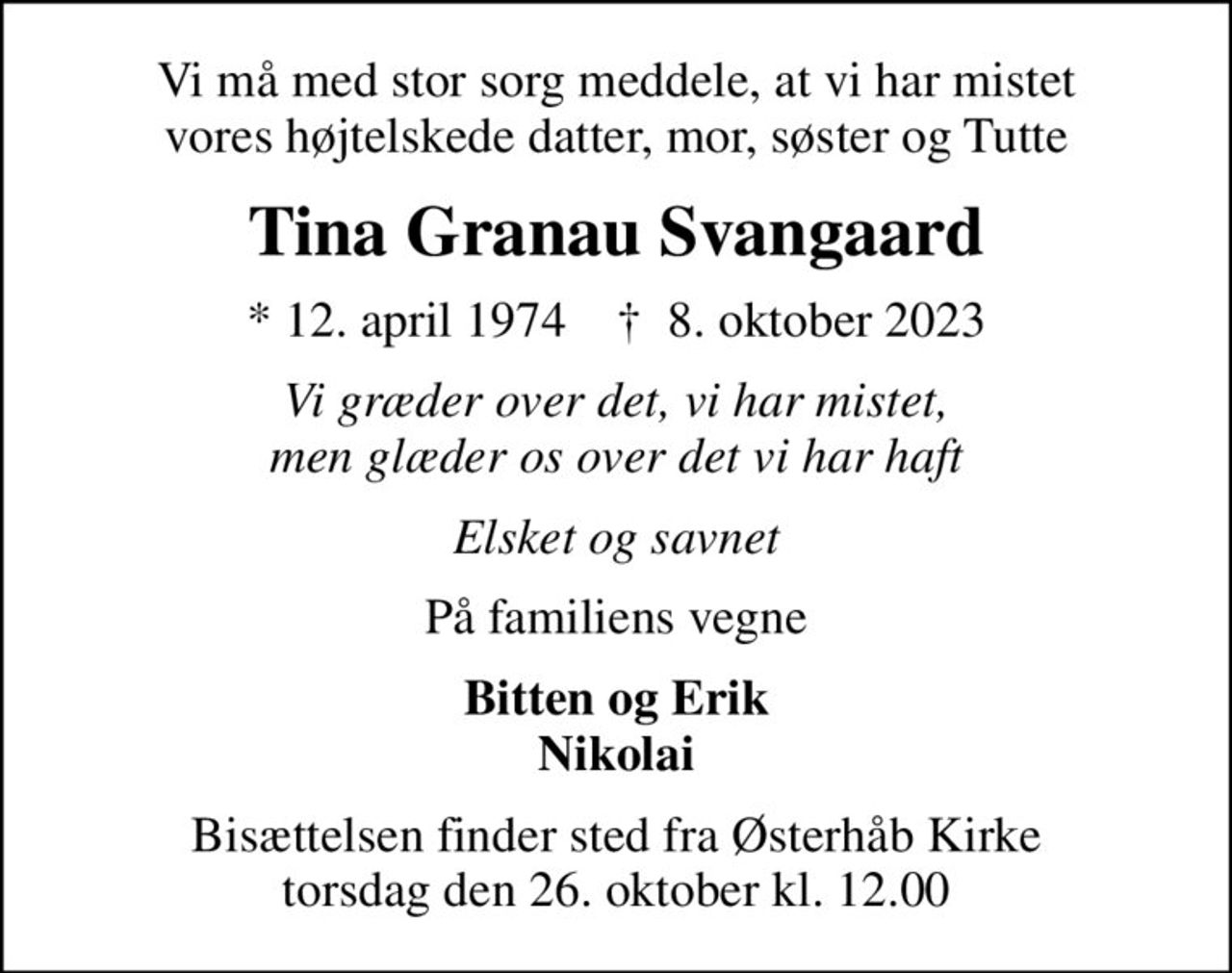 Vi må med stor sorg meddele, at vi har mistet vores højtelskede datter, mor, søster og Tutte
Tina Granau Svangaard
* 12. april 1974    ✝ 8. oktober 2023
Vi græder over det, vi har mistet, men glæder os over det vi har haft
Elsket og savnet
På familiens vegne
Bitten og Erik Nikolai
Bisættelsen finder sted fra Østerhåb Kirke  torsdag den 26. oktober kl. 12.00