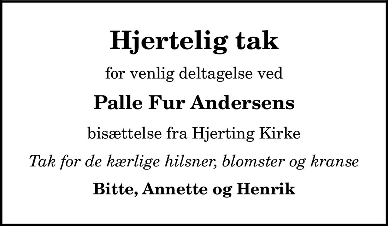 Hjertelig tak 
for venlig deltagelse ved 
Palle Fur Andersens 
bisættelse fra Hjerting Kirke 
Tak for de kærlige hilsner, blomster og kranse 
Bitte, Annette og Henrik