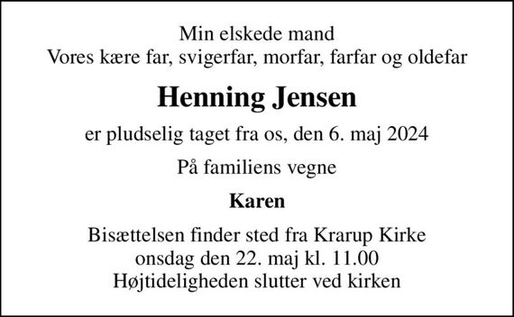 Min elskede mand Vores kære far, svigerfar, morfar, farfar og oldefar
Henning Jensen
er pludselig taget fra os, den 6. maj 2024
På familiens vegne
Karen
Bisættelsen finder sted fra Krarup Kirke  onsdag den 22. maj kl. 11.00  Højtideligheden slutter ved kirken