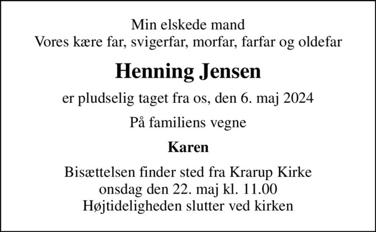 Min elskede mand Vores kære far, svigerfar, morfar, farfar og oldefar
Henning Jensen
er pludselig taget fra os, den 6. maj 2024
På familiens vegne
Karen
Bisættelsen finder sted fra Krarup Kirke  onsdag den 22. maj kl. 11.00  Højtideligheden slutter ved kirken