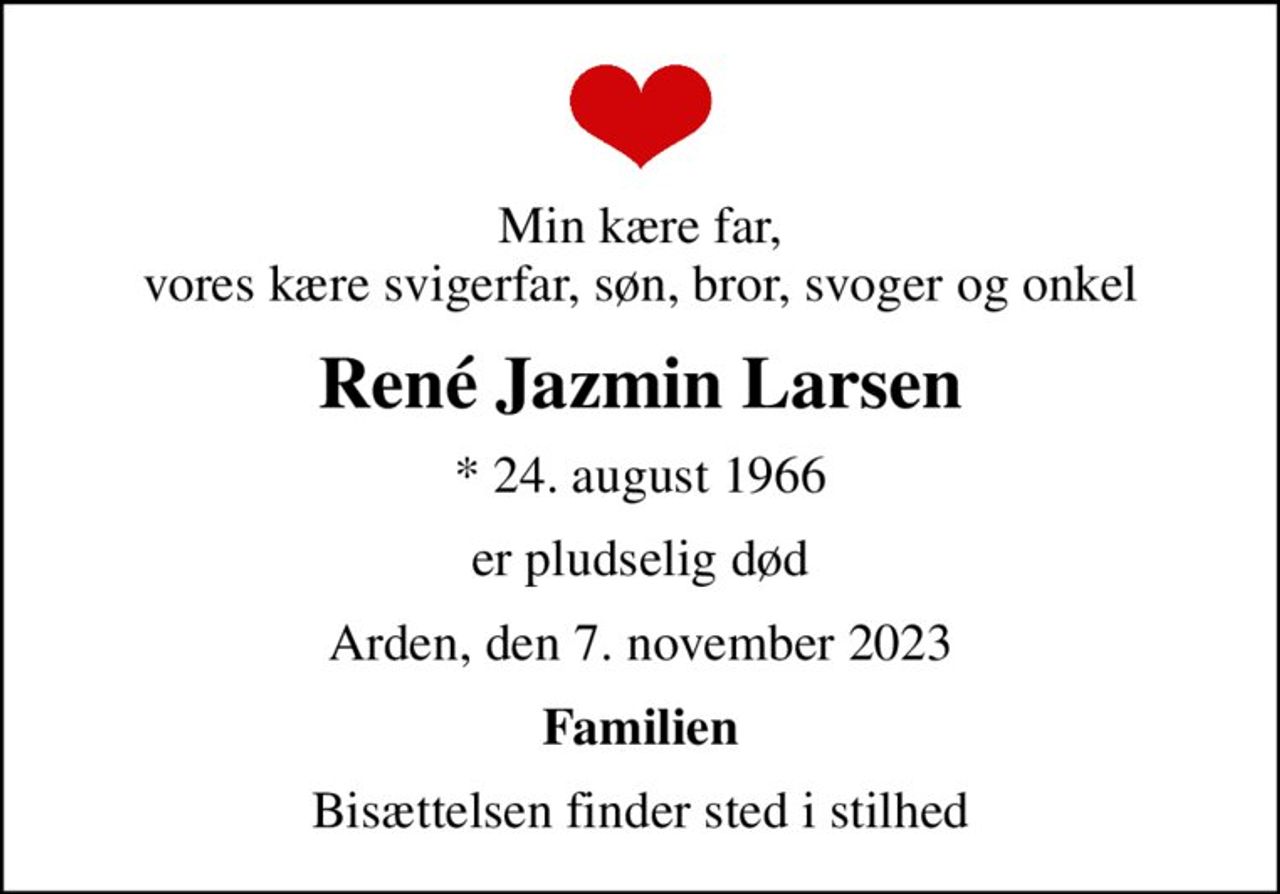 Min kære far, vores kære svigerfar, søn, bror, svoger og onkel
René Jazmin Larsen
* 24. august 1966
er pludselig død
Arden, den 7. november 2023
Familien
Bisættelsen finder sted i stilhed