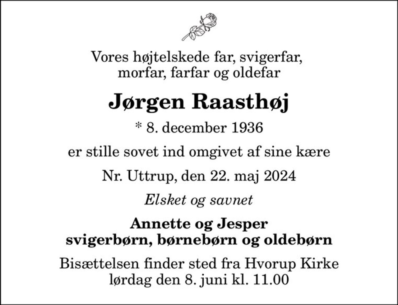 Vores højtelskede far, svigerfar,  morfar, farfar og oldefar
Jørgen Raasthøj
* 8. december 1936
er stille sovet ind omgivet af sine kære
Nr. Uttrup, den 22. maj 2024
Elsket og savnet
Annette og Jesper svigerbørn, børnebørn og oldebørn
Bisættelsen finder sted fra Hvorup Kirke  lørdag den 8. juni kl. 11.00