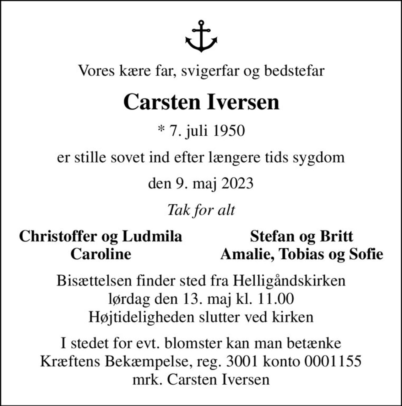Vores kære far, svigerfar og bedstefar
Carsten Iversen
* 7. juli 1950
er stille sovet ind efter længere tids sygdom
den 9. maj 2023
Tak for alt
Christoffer og Ludmila
Stefan og Britt
Caroline
Amalie, Tobias og Sofie
Bisættelsen finder sted fra Helligåndskirken  lørdag den 13. maj kl. 11.00  Højtideligheden slutter ved kirken
I stedet for evt. blomster kan man betænke
					Kræftens Bekæmpelse reg.3001konto0001155mrk. Carsten
					Iversen